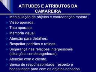 ATITUDES E ATRIBUTOS DA
             CAMAREIRA
 Manipulação de objetos e coordenação motora.
 Visão apurada.
 Tato apurado.
 Memória visual.
 Atenção para detalhes.
 Respeitar padrões e rotinas.
 Segurança nas relações interpessoais
  (situações constrangedoras).
 Atenção com o cliente.
 Senso de responsabilidade, respeito e
  honestidade para com os objetos achados.
 