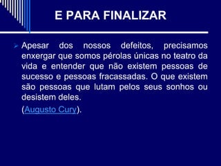 E PARA FINALIZAR

 Apesar  dos nossos defeitos, precisamos
 enxergar que somos pérolas únicas no teatro da
 vida e entender que não existem pessoas de
 sucesso e pessoas fracassadas. O que existem
 são pessoas que lutam pelos seus sonhos ou
 desistem deles.
 (Augusto Cury).
 