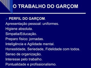 O TRABALHO DO GARÇOM

 PERFIL DO GARÇOM.
Apresentação pessoal: uniformes.
Higiene absoluta.
Simpatia/Educação.
Preparo físico: jornadas.
Inteligência e Agilidade mental.
Honestidade, Seriedade, Fidelidade com todos.
Senso de organização.
Interesse pelo trabalho.
Pontualidade e profissionalismo.
 