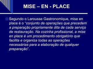 MISE – EN - PLACE

 Segundo o Larousse Gastronomique, mise en
 place é o “conjunto de operações que precedem
 a preparação propriamente dita de cada serviço
 de restauração. Na cozinha profissional, a mise
 en place é um procedimento obrigatório que
 facilita e organiza todas as operações
 necessárias para a elaboração de qualquer
 preparação”.
 