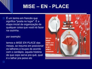 MISE – EN - PLACE

 É um termo em francês que
    significa "posta no lugar". É a
    etapa inicial de organização de
    qualquer coisa que você irá fazer
    na cozinha.

    por exemplo:

    temos o MISE EN PLACE das
    mesas, se resume em posicionar
    os talheres e louças de acordo
    com o cardápio, aquela história
    de que copo serve pra quê, qual
    é o talhar pra peixe etc

 