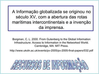 A Informação globalizada se originou no século XV, com a abertura das rotas marítimas intercontinentais e a invenção da imprensa. Borgman, C. L. 2000. From Gutenberg to the Global Information Infrastructure: Access to Information in the Networked World.  Cambridge, MA: MIT Press. http://www.ukoln.ac.uk/events/pv-2005/pv-2005-final-papers/032.pdf   RECURSOS DE INFORMAÇÃO 