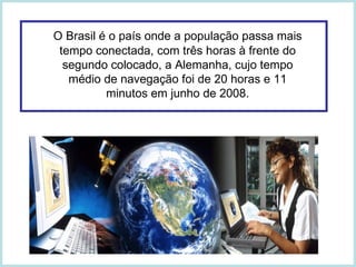 O Brasil é o país onde a população passa mais tempo conectada, com três horas à frente do segundo colocado, a Alemanha, cujo tempo médio de navegação foi de 20 horas e 11 minutos em junho de 2008. 