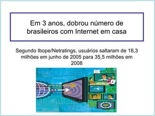 Em 3 anos, dobrou número de brasileiros com Internet em casa Segundo Ibope/Netratings, usuários saltaram de 18,3 milhões em junho de 2005 para 35,5 milhões em 2008 