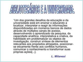 “ Um dos grandes desafios da educação e da universidade está em ensinar o educando a localizar, interpretar e reagir às informações disponibilizadas em inúmeros bancos de dados através de múltiplos canais de acesso, desenvolvendo o aprendizado da pesquisa, da capacidade analítica, interpretativa e criativa, da habilidade em problematizar os objetos de investigação, construir síntese de elementos relevantes aos propósitos almejados, posicionar-se eticamente frente aos conflitos humanos, comunicar o conhecimento e transformar suas próprias ações[...].   L. Milanesi BIBLIOTECÁRIOS E A UNIVERSIDADE 