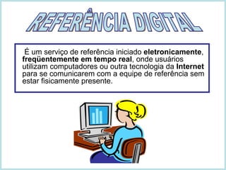   É um serviço de referência iniciado  eletronicamente ,  freqüentemente em tempo real , onde usuários utilizam computadores ou outra tecnologia da  Internet  para se comunicarem com a equipe de referência sem estar fisicamente presente. REFERÊNCIA DIGITAL 