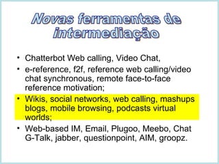 Chatterbot Web calling, Video Chat,  e-reference, f2f, reference web calling/video chat synchronous, remote face-to-face reference motivation;  Wikis, social networks, web calling, mashups blogs, mobile browsing, podcasts virtual worlds; Web-based IM, Email, Plugoo, Meebo, Chat G-Talk, jabber, questionpoint, AIM, groopz.  Novas ferramentas de intermediação 