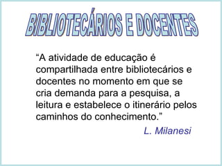 “ A atividade de educação é compartilhada entre bibliotecários e docentes no momento em que se cria demanda para a pesquisa, a leitura e estabelece o itinerário pelos caminhos do conhecimento.”   L. Milanesi BIBLIOTECÁRIOS E DOCENTES 