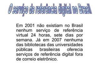 Em 2001 não existiam no Brasil nenhum serviço de referência virtual 24 horas, sete dias por semana. Já em 2007 nenhuma das bibliotecas das universidades públicas brasileiras oferecia serviços de referência digital fora de correio eletrônico. O serviço de referência digital no Brasil 