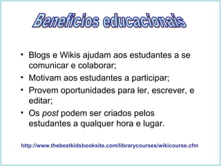 Blogs e Wikis ajudam aos estudantes a se comunicar e colaborar; Motivam aos estudantes a participar; Provem oportunidades para ler, escrever, e editar; Os  post  podem ser criados pelos estudantes a qualquer hora e lugar. http://www.thebestkidsbooksite.com/librarycourses/wikicourse.cfm Beneficios educacionais 