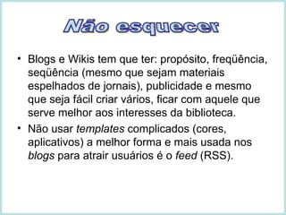 Blogs e Wikis tem que ter: propósito, freqüência, seqüência (mesmo que sejam materiais espelhados de jornais), publicidade e mesmo que seja fácil criar vários, ficar com aquele que serve melhor aos interesses da biblioteca. Não usar  templates  complicados (cores, aplicativos) a melhor forma e mais usada nos  blogs  para atrair usuários é o  feed  (RSS). Não esquecer 