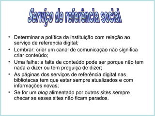 Determinar a política da instituição com relação ao serviço de referencia digital ; Lembrar: criar um canal de comunicação não significa criar conteúdo; Uma falha: a falta de conteúdo pode ser porque não tem nada a dizer ou tem preguiça de dizer; As páginas dos serviços de referência digital nas bibliotecas tem que estar sempre atualizados e com informações novas; Se for um  blog  alimentado por outros sites sempre checar se esses sites não ficam parados. Serviço de referência social 