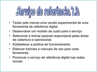 Testar pelo menos uma versão experimental de uma ferramenta de referência digital. Desenvolver um modelo de custo para o serviço. Selecionar e treinar pessoal responsável pelas áreas de cobertura e operacional. Estabelecer a política de funcionamento. Elaborar tutoriais e manuais de uso para cada ferramenta. Promover o serviço de referência digital nas redes sociais. Serviço de referência 2.0 