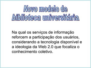 Na qual os serviços de informação reforcem a participação dos usuários, considerando a tecnologia disponível e a ideologia da Web 2.0 que focaliza o conhecimento coletivo. Novo modelo de  biblioteca universitária 