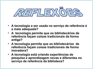 A tecnologia a ser usada no serviço de referência é a mais adequada?  A  tecnologia permite que os bibliotecários de referência façam coisas tradicionais da forma antiga?  A tecnologia permite que os bibliotecários  de referência façam coisas tradicionais de forma inovadora?  A tecnologia está criando experiências de pesquisa e aprendizagem novas e diferentes no serviço de referência da biblioteca? REFLEXÕES 