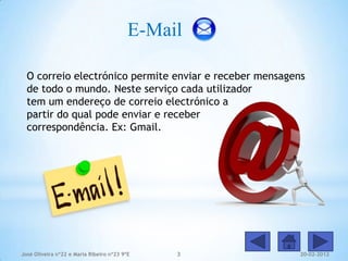E-Mail

  O correio electrónico permite enviar e receber mensagens
  de todo o mundo. Neste serviço cada utilizador
  tem um endereço de correio electrónico a
  partir do qual pode enviar e receber
  correspondência. Ex: Gmail.




José Oliveira nº22 e Maria Ribeiro nº23 9ºE    3         20-02-2012
 