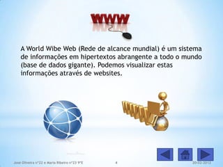A World Wibe Web (Rede de alcance mundial) é um sistema
    de informações em hipertextos abrangente a todo o mundo
    (base de dados gigante). Podemos visualizar estas
    informações através de websites.




José Oliveira nº22 e Maria Ribeiro nº23 9ºE   4         20-02-2012
 