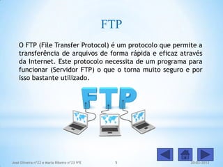FTP
    O FTP (File Transfer Protocol) é um protocolo que permite a
    transferência de arquivos de forma rápida e eficaz através
    da Internet. Este protocolo necessita de um programa para
    funcionar (Servidor FTP) o que o torna muito seguro e por
    isso bastante utilizado.




José Oliveira nº22 e Maria Ribeiro nº23 9ºE     5          20-02-2012
 