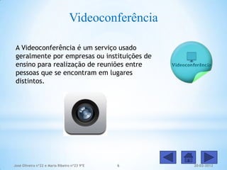 Videoconferência

 A Videoconferência é um serviço usado
 geralmente por empresas ou instituições de
 ensino para realização de reuniões entre
 pessoas que se encontram em lugares
 distintos.




José Oliveira nº22 e Maria Ribeiro nº23 9ºE   6     20-02-2012
 