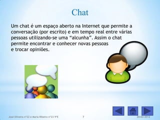Chat
  Um chat é um espaço aberto na Internet que permite a
  conversação (por escrito) e em tempo real entre várias
  pessoas utilizando-se uma “alcunha”. Assim o chat
  permite encontrar e conhecer novas pessoas
  e trocar opiniões.




José Oliveira nº22 e Maria Ribeiro nº23 9ºE     7          20-02-2012
 