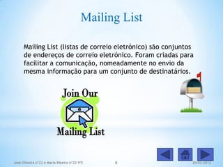 Mailing List

      Mailing List (listas de correio eletrónico) são conjuntos
      de endereços de correio eletrónico. Foram criadas para
      facilitar a comunicação, nomeadamente no envio da
      mesma informação para um conjunto de destinatários.




José Oliveira nº22 e Maria Ribeiro nº23 9ºE    8              20-02-2012
 