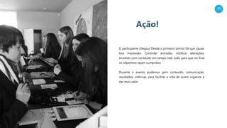 11
Ação!
O participante chegou! Desde o primeiro sorriso há que causar
boa impressão. Controlar entradas, notificar alterações,
envolver com conteúdo em tempo real, tudo para que no final
os objectivos sejam cumpridos.
Durante o evento podemos gerir conteúdo, comunicação,
resultados, métricas, para facilitar a vida de quem organiza e
dar mais valor.
 