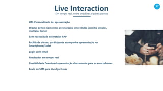 17
Live InteractionEm tempo real, entre oradores e participantes
URL Personalizado da apresentação
Orador define momentos de interação entre slides (escolha simples,
múltipla, texto)
Sem necessidade de instalar APP
Facilidade de uso, participante acompanha apresentação no
Smartphone/Tablet
Login com email
Resultados em tempo real
Possibilidade Download apresentação diretamente para os smartphones
Envio de SMS para divulgar Links
 