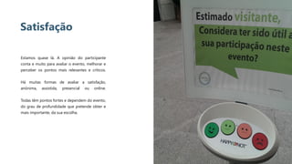 18
Satisfação
Estamos quase lá. A opinião do participante
conta e muito para avaliar o evento, melhorar e
perceber os pontos mais relevantes e críticos.
Há muitas formas de avaliar a satisfação,
anónima, assistida, presencial ou online.
Todas têm pontos fortes e dependem do evento,
do grau de profundidade que pretende obter e
mais importante, da sua escolha.
 