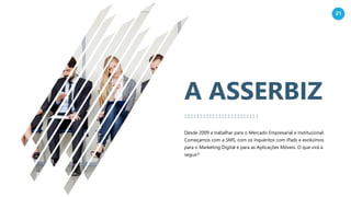 21
A ASSERBIZ
Desde 2009 a trabalhar para o Mercado Empresarial e Institucional.
Começamos com a SMS, com os inquéritos com iPads e evoluímos
para o Marketing Digital e para as Aplicações Móveis. O que virá a
seguir?
 