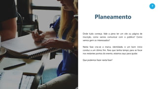 7
Planeamento
Onde tudo começa. Vale a pena ter um site ou página de
inscrição, como vamos comunicar com o público? Como
vamos gerir os interessados?
Nesta fase cria-se a marca, identidade, e um bom início
conduz a um ótimo fim. Para que tenha tempo para se focar
nos restantes pontos do evento, estamos aqui para ajudar.
Que podemos fazer nesta fase?
 