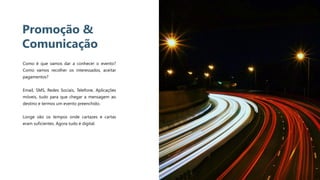 9
Promoção &
Comunicação
Como é que vamos dar a conhecer o evento?
Como vamos recolher os interessados, aceitar
pagamentos?
Email, SMS, Redes Sociais, Telefone, Aplicações
móveis, tudo para que chegar a mensagem ao
destino e termos um evento preenchido.
Longe vão os tempos onde cartazes e cartas
eram suficientes. Agora tudo é digital.
 