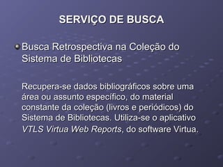 SERVIÇO DE BUSCASERVIÇO DE BUSCA
Busca Retrospectiva na Coleção doBusca Retrospectiva na Coleção do
Sistema de BibliotecasSistema de Bibliotecas
Recupera-se dados bibliográficos sobre umaRecupera-se dados bibliográficos sobre uma
área ou assunto específico, do materialárea ou assunto específico, do material
constante da coleção (livros e periódicos) doconstante da coleção (livros e periódicos) do
Sistema de Bibliotecas. Utiliza-se o aplicativoSistema de Bibliotecas. Utiliza-se o aplicativo
VTLS Virtua Web ReportsVTLS Virtua Web Reports, do software Virtua., do software Virtua.
 