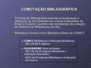 COMUTAÇÃO BIBLIOGRÁFICACOMUTAÇÃO BIBLIOGRÁFICA
Comutação Bibliográfica permite a localização eComutação Bibliográfica permite a localização e
obtenção de documentos em outras instituições doobtenção de documentos em outras instituições do
Brasil e Exterior, quando não constantes da coleçãoBrasil e Exterior, quando não constantes da coleção
do Sistema de Bibliotecas da UEL.do Sistema de Bibliotecas da UEL.
Biblioteca Central como Biblioteca Base do COMUTBiblioteca Central como Biblioteca Base do COMUT
• COMUT (Bibliotecas e Instituições Brasileiras)
R$ 2,20 até 5 páginas.
• SCAD/BIREME (Área da Saúde)
R$ 7,00 até 20 páginas (Bibliotecas e
Instituições Brasileiras)
U$15 até 50 páginas (Bibliotecas e Instituições
do Exterior)
 