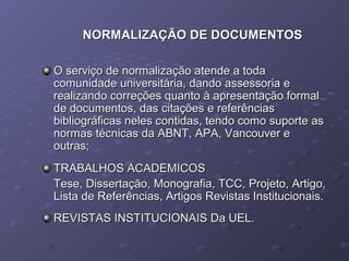NORMALIZAÇÃO DE DOCUMENTOSNORMALIZAÇÃO DE DOCUMENTOS
O serviço de normalização atende a todaO serviço de normalização atende a toda
comunidade universitária, dando assessoria ecomunidade universitária, dando assessoria e
realizando correções quanto à apresentação formalrealizando correções quanto à apresentação formal
de documentos, das citações e referênciasde documentos, das citações e referências
bibliográficas neles contidas, tendo como suporte asbibliográficas neles contidas, tendo como suporte as
normas técnicas da ABNT, APA, Vancouver enormas técnicas da ABNT, APA, Vancouver e
outras;outras;
TRABALHOS ACADEMICOSTRABALHOS ACADEMICOS
Tese, Dissertação, Monografia, TCC, Projeto, Artigo,Tese, Dissertação, Monografia, TCC, Projeto, Artigo,
Lista de Referências, Artigos Revistas Institucionais.Lista de Referências, Artigos Revistas Institucionais.
REVISTAS INSTITUCIONAIS Da UEL.REVISTAS INSTITUCIONAIS Da UEL.
 