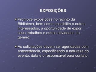 EXPOSIÇÕESEXPOSIÇÕES
Promove exposições no recinto daPromove exposições no recinto da
Biblioteca, bem como possibilita a outrosBiblioteca, bem como possibilita a outros
interessados, a oportunidade de exporinteressados, a oportunidade de expor
seus trabalhos e outras atividades doseus trabalhos e outras atividades do
gênero.gênero.
As solicitações devem ser agendadas comAs solicitações devem ser agendadas com
antecedência, especificando a natureza doantecedência, especificando a natureza do
evento, data e o responsável para contato.evento, data e o responsável para contato.
 