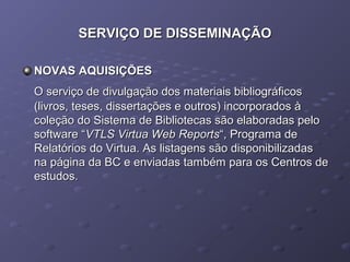 SERVIÇO DE DISSEMINAÇÃOSERVIÇO DE DISSEMINAÇÃO
NOVAS AQUISIÇÕESNOVAS AQUISIÇÕES
O serviço de divulgação dos materiais bibliográficosO serviço de divulgação dos materiais bibliográficos
(livros, teses, dissertações e outros) incorporados à(livros, teses, dissertações e outros) incorporados à
coleção do Sistema de Bibliotecas são elaboradas pelocoleção do Sistema de Bibliotecas são elaboradas pelo
software “software “VTLS Virtua Web ReportsVTLS Virtua Web Reports“, Programa de“, Programa de
Relatórios do Virtua. As listagens são disponibilizadasRelatórios do Virtua. As listagens são disponibilizadas
na página da BC e enviadas também para os Centros dena página da BC e enviadas também para os Centros de
estudos.estudos.
 