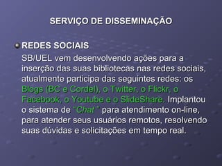 SERVIÇO DE DISSEMINAÇÃOSERVIÇO DE DISSEMINAÇÃO
REDES SOCIAISREDES SOCIAIS
SB/UEL vem desenvolvendo ações para aSB/UEL vem desenvolvendo ações para a
inserção das suas bibliotecas nas redes sociais,inserção das suas bibliotecas nas redes sociais,
atualmente participa das seguintes redes: osatualmente participa das seguintes redes: os
Blogs (BC e Cordel), o Twitter, o Flickr, oBlogs (BC e Cordel), o Twitter, o Flickr, o
Facebook, o Youtube e o SlideShare.Facebook, o Youtube e o SlideShare. ImplantouImplantou
o sistema deo sistema de ““ChatChat ”” para atendimento on-line,para atendimento on-line,
para atender seus usuários remotos, resolvendopara atender seus usuários remotos, resolvendo
suas dúvidas e solicitações em tempo real.suas dúvidas e solicitações em tempo real.
 