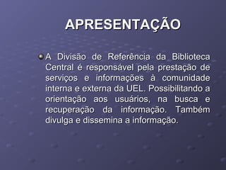 APRESENTAÇÃOAPRESENTAÇÃO
A Divisão de Referência da BibliotecaA Divisão de Referência da Biblioteca
Central é responsável pela prestação deCentral é responsável pela prestação de
serviços e informações à comunidadeserviços e informações à comunidade
interna e externa da UEL. Possibilitando ainterna e externa da UEL. Possibilitando a
orientação aos usuários, na busca eorientação aos usuários, na busca e
recuperação da informação. Tambémrecuperação da informação. Também
divulga e dissemina a informação.divulga e dissemina a informação.
 