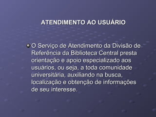 ATENDIMENTO AO USUÁRIOATENDIMENTO AO USUÁRIO
O Serviço de Atendimento da Divisão deO Serviço de Atendimento da Divisão de
Referência da Biblioteca Central prestaReferência da Biblioteca Central presta
orientação e apoio especializado aosorientação e apoio especializado aos
usuários, ou seja, a toda comunidadeusuários, ou seja, a toda comunidade
universitária, auxiliando na busca,universitária, auxiliando na busca,
localização e obtenção de informaçõeslocalização e obtenção de informações
de seu interesse.de seu interesse.
 