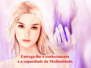 Entrega-lhe o conhecimento
e a capacidade da Mediunidade.
 