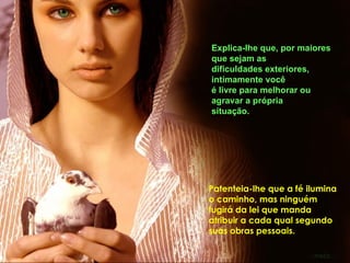 Explica-lhe que, por maiores
que sejam as
dificuldades exteriores,
intimamente você
é livre para melhorar ou
agravar a própria
situação.




Patenteia-lhe que a fé ilumina
o caminho, mas ninguém
fugirá da lei que manda
atribuir a cada qual segundo
suas obras pessoais.
 