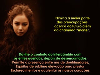 Elimina a maior parte
                           das preocupações
                         acerca do futuro além
                         da chamada “morte”.




     Dá-lhe o conforto do intercâmbio com
  os entes queridos, depois de desencarnados.
 Permite a presença entre nós de doutrinadores,
   Espíritos de sublime elevação para prestar
Esclarecimentos e acalentar os nossos corações.
 