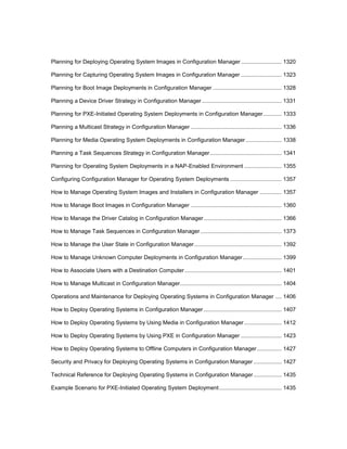 Planning for Deploying Operating System Images in Configuration Manager.......................... 1320
Planning for Capturing Operating System Images in Configuration Manager .......................... 1323
Planning for Boot Image Deployments in Configuration Manager ............................................ 1328
Planning a Device Driver Strategy in Configuration Manager................................................... 1331
Planning for PXE-Initiated Operating System Deployments in Configuration Manager............ 1333
Planning a Multicast Strategy in Configuration Manager .......................................................... 1336
Planning for Media Operating System Deployments in Configuration Manager....................... 1338
Planning a Task Sequences Strategy in Configuration Manager.............................................. 1341
Planning for Operating System Deployments in a NAP-Enabled Environment ........................ 1355
Configuring Configuration Manager for Operating System Deployments ................................. 1357
How to Manage Operating System Images and Installers in Configuration Manager .............. 1357
How to Manage Boot Images in Configuration Manager .......................................................... 1360
How to Manage the Driver Catalog in Configuration Manager.................................................. 1366
How to Manage Task Sequences in Configuration Manager.................................................... 1373
How to Manage the User State in Configuration Manager........................................................ 1392
How to Manage Unknown Computer Deployments in Configuration Manager......................... 1399
How to Associate Users with a Destination Computer.............................................................. 1401
How to Manage Multicast in Configuration Manager................................................................. 1404
Operations and Maintenance for Deploying Operating Systems in Configuration Manager .... 1406
How to Deploy Operating Systems in Configuration Manager.................................................. 1407
How to Deploy Operating Systems by Using Media in Configuration Manager........................ 1412
How to Deploy Operating Systems by Using PXE in Configuration Manager .......................... 1423
How to Deploy Operating Systems to Offline Computers in Configuration Manager................ 1427
Security and Privacy for Deploying Operating Systems in Configuration Manager .................. 1427
Technical Reference for Deploying Operating Systems in Configuration Manager.................. 1435
Example Scenario for PXE-Initiated Operating System Deployment........................................ 1435
 