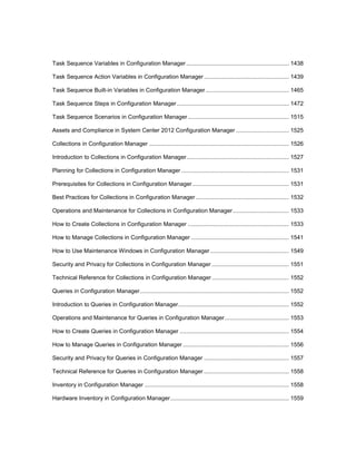 Task Sequence Variables in Configuration Manager................................................................ 1438
Task Sequence Action Variables in Configuration Manager..................................................... 1439
Task Sequence Built-in Variables in Configuration Manager.................................................... 1465
Task Sequence Steps in Configuration Manager...................................................................... 1472
Task Sequence Scenarios in Configuration Manager............................................................... 1515
Assets and Compliance in System Center 2012 Configuration Manager ................................. 1525
Collections in Configuration Manager ....................................................................................... 1526
Introduction to Collections in Configuration Manager................................................................ 1527
Planning for Collections in Configuration Manager ................................................................... 1531
Prerequisites for Collections in Configuration Manager ............................................................ 1531
Best Practices for Collections in Configuration Manager .......................................................... 1532
Operations and Maintenance for Collections in Configuration Manager................................... 1533
How to Create Collections in Configuration Manager ............................................................... 1533
How to Manage Collections in Configuration Manager ............................................................. 1541
How to Use Maintenance Windows in Configuration Manager ................................................. 1549
Security and Privacy for Collections in Configuration Manager ................................................ 1551
Technical Reference for Collections in Configuration Manager ................................................ 1552
Queries in Configuration Manager............................................................................................. 1552
Introduction to Queries in Configuration Manager..................................................................... 1552
Operations and Maintenance for Queries in Configuration Manager........................................ 1553
How to Create Queries in Configuration Manager .................................................................... 1554
How to Manage Queries in Configuration Manager .................................................................. 1556
Security and Privacy for Queries in Configuration Manager ..................................................... 1557
Technical Reference for Queries in Configuration Manager ..................................................... 1558
Inventory in Configuration Manager .......................................................................................... 1558
Hardware Inventory in Configuration Manager.......................................................................... 1559
 