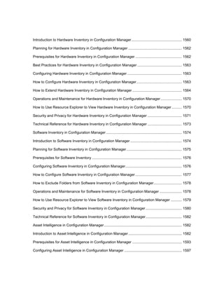 Introduction to Hardware Inventory in Configuration Manager.................................................. 1560
Planning for Hardware Inventory in Configuration Manager ..................................................... 1562
Prerequisites for Hardware Inventory in Configuration Manager .............................................. 1562
Best Practices for Hardware Inventory in Configuration Manager ............................................ 1563
Configuring Hardware Inventory in Configuration Manager ...................................................... 1563
How to Configure Hardware Inventory in Configuration Manager............................................. 1563
How to Extend Hardware Inventory in Configuration Manager ................................................. 1564
Operations and Maintenance for Hardware Inventory in Configuration Manager..................... 1570
How to Use Resource Explorer to View Hardware Inventory in Configuration Manager .......... 1570
Security and Privacy for Hardware Inventory in Configuration Manager .................................. 1571
Technical Reference for Hardware Inventory in Configuration Manager .................................. 1573
Software Inventory in Configuration Manager ........................................................................... 1574
Introduction to Software Inventory in Configuration Manager ................................................... 1574
Planning for Software Inventory in Configuration Manager....................................................... 1575
Prerequisites for Software Inventory ......................................................................................... 1576
Configuring Software Inventory in Configuration Manager........................................................ 1576
How to Configure Software Inventory in Configuration Manager .............................................. 1577
How to Exclude Folders from Software Inventory in Configuration Manager............................ 1578
Operations and Maintenance for Software Inventory in Configuration Manager ...................... 1578
How to Use Resource Explorer to View Software Inventory in Configuration Manager ........... 1579
Security and Privacy for Software Inventory in Configuration Manager.................................... 1580
Technical Reference for Software Inventory in Configuration Manager.................................... 1582
Asset Intelligence in Configuration Manager............................................................................. 1582
Introduction to Asset Intelligence in Configuration Manager..................................................... 1582
Prerequisites for Asset Intelligence in Configuration Manager ................................................. 1593
Configuring Asset Intelligence in Configuration Manager ......................................................... 1597
 
