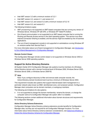 121
 Intel AMT version 3.2 with a minimum revision of 3.2.1
 Intel AMT version 4.0, version 4.1, and version 4.2
 Intel AMT version 5,0, and version 5.2 with a minimum revision of 5.2.10
 Intel AMT version 6.0, and version 6.1
The following limitations apply:
 AMT provisioning is not supported on AMT-based computers that are running any version of
Windows Server, Windows XP with SP2, or Windows XP Tablet PC Edition.
 Out of band communication is not supported to an AMT-based computer that is running the
Routing and Remote Access service in the client operating system. This service runs when
Internet Connection Sharing is enabled, and the service might be enabled by line of business
applications.
 The out of band management console is not supported on workstations running Windows XP
on versions earlier than Service Pack 3.
For more information about out of band management in Configuration Manager, see Introduction
to Out of Band Management in Configuration Manager.
Remote Control Viewer
The Configuration Manager remote control viewer is not supported on Windows Server 2003 or
Windows Server 2008 operating systems.
Support for Active Directory Domains
All System Center 2012 Configuration Manager site systems must be members of a Windows
Active Directory domain with a domain functional level of Windows 2000, Windows Server 2003,
Windows Server 2008, or Windows Server 2008 R2.
Note: If you configure discovery to filter and remove stale computer records, the
Active Directory domain functional level must be a minimum of Windows Server 2003.
This requirement includes site systems that support Internet-based client management in a
perimeter network (also known as DMZ, demilitarized zone, and screened subnet). Configuration
Manager client computers can be domain members, or workgroup members.
The following are limitations for site systems:
 It is not supported to change the domain membership, rename the domain, or change the
computer name of a Configuration Manager site system after it is installed.
The following sections contain additional information about domain structures and requirements
for Configuration Manager.
Active Directory Schema Extensions
Configuration Manager Active Directory schema extensions provide benefits for Configuration
Manager sites, but they are not required for all Configuration Manager functions. For more
information about Active Directory schema extension considerations, see Determine Whether to
Extend the Active Directory Schema for Configuration Manager.
Note
 