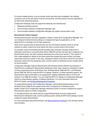 126
For server-initiated actions, such as remote control and client push installation, the initiating
computer (such as the site server) must be running IPv6, and this protocol must be supported on
all intervening networking devices.
Configuration Manager does not support the following over DirectAccess:
 Deploying operating systems
 Communication between Configuration Manager sites
 Communication between Configuration Manager site system servers within a site
BranchCache Feature Support
Windows BranchCache has been integrated in System Center 2012 Configuration Manager. You
can configure the BranchCache settings on a deployment type for applications, on the
deployment for a package, and for task sequences.
When all the requirements for BranchCache are met, this feature enables clients at remote
locations to obtain content from local clients that have a current cache of the content.
For example, when the first BranchCache-enabled client computer requests content from a
distribution point that is running Windows Server 2008 R2 and that has also been configured as a
BranchCache server, the client computer downloads the content and caches it. This content is
then made available for clients on the same subnet that request this same content, and these
clients also cache the content. In this way, subsequent clients on the same subnet do not have to
download content from the distribution point, and the content is distributed across multiple clients
for future transfers.
Configuration Manager supports BranchCache with Windows Server 2008 R2 and Windows 7
clients that are configured in BranchCache distributed cache mode. Support is extended to clients
running a supported version of Windows Vista, Windows Server 2008 with SP1, and Windows
Server 2008 with SP2 by using the BITS 4.0 release. However, on these operating systems, the
BranchCache client functionality is not supported for software distribution that is run from the
network or for SMB file transfers. You can install the BITS 4.0 release on Configuration Manager
clients by using software updates or software distribution. For more information about the
BITS 4.0 release, see Windows Management Framework.
To support BranchCache with Configuration Manager, add the BranchCache feature to the
Windows Server 2008 R2 site system server that is configured as a distribution point.
System Center 2012 Configuration Manager distribution points on servers configured to support
BranchCache require no further configuration.
To use BranchCache, the clients that can support BranchCache must be configured for
BranchCache distributed mode, and the operating system setting for BITS client settings must be
enabled to support BranchCache.
For more information about BranchCache, see BranchCache for Windows in the Windows Server
documentation.
 