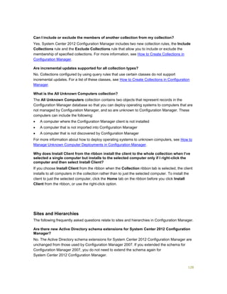 128
Can I include or exclude the members of another collection from my collection?
Yes. System Center 2012 Configuration Manager includes two new collection rules, the Include
Collections rule and the Exclude Collections rule that allow you to include or exclude the
membership of specified collections. For more information, see How to Create Collections in
Configuration Manager.
Are incremental updates supported for all collection types?
No. Collections configured by using query rules that use certain classes do not support
incremental updates. For a list of these classes, see How to Create Collections in Configuration
Manager.
What is the All Unknown Computers collection?
The All Unknown Computers collection contains two objects that represent records in the
Configuration Manager database so that you can deploy operating systems to computers that are
not managed by Configuration Manager, and so are unknown to Configuration Manager. These
computers can include the following:
 A computer where the Configuration Manager client is not installed
 A computer that is not imported into Configuration Manager
 A computer that is not discovered by Configuration Manager
For more information about how to deploy operating systems to unknown computers, see How to
Manage Unknown Computer Deployments in Configuration Manager.
Why does Install Client from the ribbon install the client to the whole collection when I’ve
selected a single computer but installs to the selected computer only if I right-click the
computer and then select Install Client?
If you choose Install Client from the ribbon when the Collection ribbon tab is selected, the client
installs to all computers in the collection rather than to just the selected computer. To install the
client to just the selected computer, click the Home tab on the ribbon before you click Install
Client from the ribbon, or use the right-click option.
Sites and Hierarchies
The following frequently asked questions relate to sites and hierarchies in Configuration Manager.
Are there new Active Directory schema extensions for System Center 2012 Configuration
Manager?
No. The Active Directory schema extensions for System Center 2012 Configuration Manager are
unchanged from those used by Configuration Manager 2007. If you extended the schema for
Configuration Manager 2007, you do not need to extend the schema again for
System Center 2012 Configuration Manager.
 