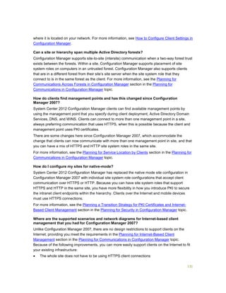 131
where it is located on your network. For more information, see How to Configure Client Settings in
Configuration Manager.
Can a site or hierarchy span multiple Active Directory forests?
Configuration Manager supports site-to-site (intersite) communication when a two-way forest trust
exists between the forests. Within a site, Configuration Manager supports placement of site
system roles on computers in an untrusted forest. Configuration Manager also supports clients
that are in a different forest from their site’s site server when the site system role that they
connect to is in the same forest as the client. For more information, see the Planning for
Communications Across Forests in Configuration Manager section in the Planning for
Communications in Configuration Manager topic.
How do clients find management points and has this changed since Configuration
Manager 2007?
System Center 2012 Configuration Manager clients can find available management points by
using the management point that you specify during client deployment, Active Directory Domain
Services, DNS, and WINS. Clients can connect to more than one management point in a site,
always preferring communication that uses HTTPS, when this is possible because the client and
management point uses PKI certificates.
There are some changes here since Configuration Manager 2007, which accommodate the
change that clients can now communicate with more than one management point in site, and that
you can have a mix of HTTPS and HTTP site system roles in the same site.
For more information, see the Planning for Service Location by Clients section in the Planning for
Communications in Configuration Manager topic.
How do I configure my sites for native-mode?
System Center 2012 Configuration Manager has replaced the native mode site configuration in
Configuration Manager 2007 with individual site system role configurations that accept client
communication over HTTPS or HTTP. Because you can have site system roles that support
HTTPS and HTTP in the same site, you have more flexibility in how you introduce PKI to secure
the intranet client endpoints within the hierarchy. Clients over the Internet and mobile devices
must use HTTPS connections.
For more information, see the Planning a Transition Strategy for PKI Certificates and Internet-
Based Client Management section in the Planning for Security in Configuration Manager topic.
Where are the supported scenarios and network diagrams for Internet-based client
management that you had for Configuration Manager 2007?
Unlike Configuration Manager 2007, there are no design restrictions to support clients on the
Internet, providing you meet the requirements in the Planning for Internet-Based Client
Management section in the Planning for Communications in Configuration Manager topic.
Because of the following improvements, you can more easily support clients on the Internet to fit
your existing infrastructure:
 The whole site does not have to be using HTTPS client connections
 