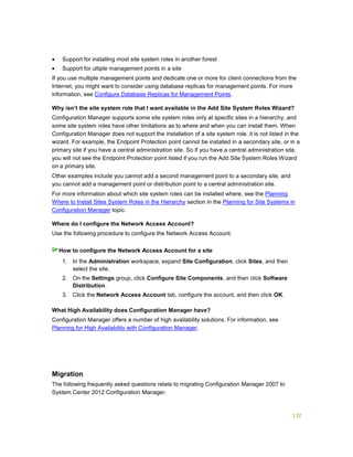 132
 Support for installing most site system roles in another forest
 Support for ultiple management points in a site
If you use multiple management points and dedicate one or more for client connections from the
Internet, you might want to consider using database replicas for management points. For more
information, see Configure Database Replicas for Management Points.
Why isn’t the site system role that I want available in the Add Site System Roles Wizard?
Configuration Manager supports some site system roles only at specific sites in a hierarchy, and
some site system roles have other limitations as to where and when you can install them. When
Configuration Manager does not support the installation of a site system role, it is not listed in the
wizard. For example, the Endpoint Protection point cannot be installed in a secondary site, or in a
primary site if you have a central administration site. So if you have a central administration site,
you will not see the Endpoint Protection point listed if you run the Add Site System Roles Wizard
on a primary site.
Other examples include you cannot add a second management point to a secondary site, and
you cannot add a management point or distribution point to a central administration site.
For more information about which site system roles can be installed where, see the Planning
Where to Install Sites System Roles in the Hierarchy section in the Planning for Site Systems in
Configuration Manager topic.
Where do I configure the Network Access Account?
Use the following procedure to configure the Network Access Account:
1. In the Administration workspace, expand Site Configuration, click Sites, and then
select the site.
2. On the Settings group, click Configure Site Components, and then click Software
Distribution.
3. Click the Network Access Account tab, configure the account, and then click OK.
What High Availability does Configuration Manager have?
Configuration Manager offers a number of high availability solutions. For information, see
Planning for High Availability with Configuration Manager.
Migration
The following frequently asked questions relate to migrating Configuration Manager 2007 to
System Center 2012 Configuration Manager.
How to configure the Network Access Account for a site
 